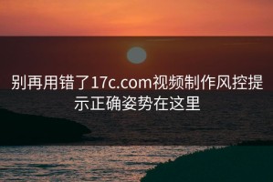 别再用错了17c.com视频制作风控提示正确姿势在这里