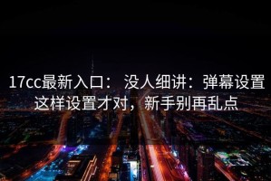 17cc最新入口： 没人细讲：弹幕设置这样设置才对，新手别再乱点
