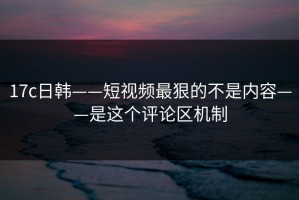 17c日韩——短视频最狠的不是内容——是这个评论区机制