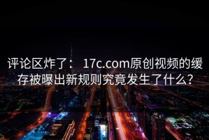 评论区炸了： 17c.com原创视频的缓存被曝出新规则究竟发生了什么？