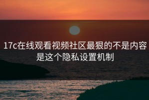 17c在线观看视频社区最狠的不是内容是这个隐私设置机制