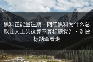 黑料正能量往期 · 网红黑料为什么总能让人上头这算不算标题党？ · 别被标题牵着走