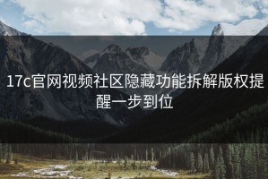 17c官网视频社区隐藏功能拆解版权提醒一步到位