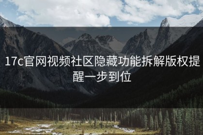 17c官网视频社区隐藏功能拆解版权提醒一步到位