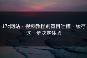 17c网站 · 视频教程别盲目吐槽 · 缓存这一步决定体验