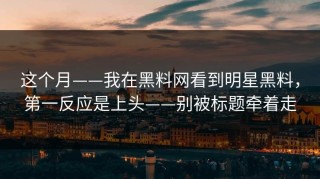 这个月——我在黑料网看到明星黑料，第一反应是上头——别被标题牵着走