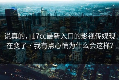 说真的，17cc最新入口的影视传媒现在变了 · 我有点心慌为什么会这样？