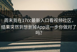周末我在17cc最新入口看视频社区，结果突然到想删掉App这一步你做对了吗？