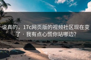 说真的，17c网页版的视频社区现在变了 · 我有点心慌你站哪边？