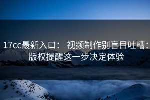 17cc最新入口： 视频制作别盲目吐槽： 版权提醒这一步决定体验