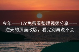 今年——17c免费看整理视频分享——逆天的页面改版，看完别再说不会