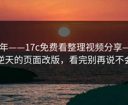 今年——17c免费看整理视频分享——逆天的页面改版，看完别再说不会