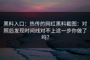 黑料入口：热传的网红黑料截图：对照后发现时间线对不上这一步你做了吗？