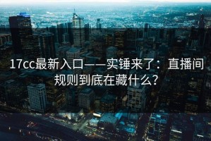 17cc最新入口——实锤来了：直播间规则到底在藏什么？
