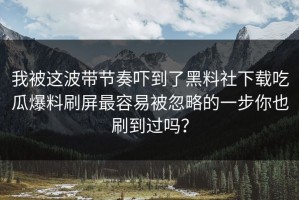 我被这波带节奏吓到了黑料社下载吃瓜爆料刷屏最容易被忽略的一步你也刷到过吗？