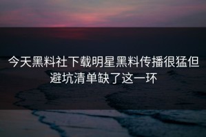 今天黑料社下载明星黑料传播很猛但避坑清单缺了这一环