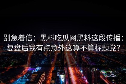 别急着信：黑料吃瓜网黑料这段传播：复盘后我有点意外这算不算标题党？