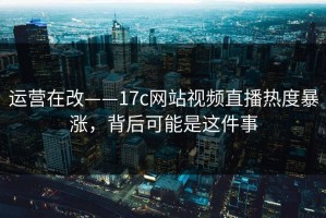 运营在改——17c网站视频直播热度暴涨，背后可能是这件事