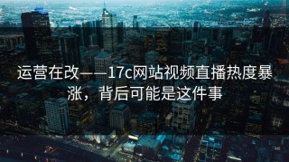 运营在改——17c网站视频直播热度暴涨，背后可能是这件事