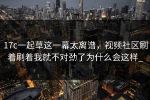 17c一起草这一幕太离谱，视频社区刷着刷着我就不对劲了为什么会这样_