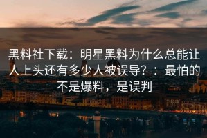 黑料社下载：明星黑料为什么总能让人上头还有多少人被误导？：最怕的不是爆料，是误判