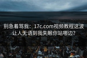 别急着骂我：17c.com视频教程这波让人无语到我失眠你站哪边？