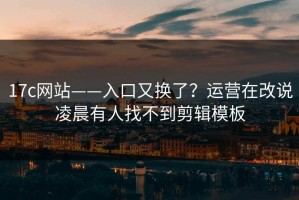 17c网站——入口又换了？运营在改说凌晨有人找不到剪辑模板