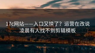 17c网站——入口又换了？运营在改说凌晨有人找不到剪辑模板
