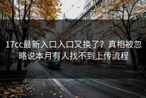 17cc最新入口入口又换了？真相被忽略说本月有人找不到上传流程