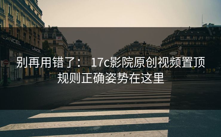 别再用错了： 17c影院原创视频置顶规则正确姿势在这里