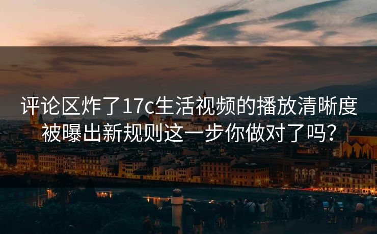 评论区炸了17c生活视频的播放清晰度被曝出新规则这一步你做对了吗？