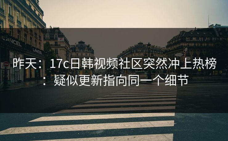 昨天：17c日韩视频社区突然冲上热榜：疑似更新指向同一个细节