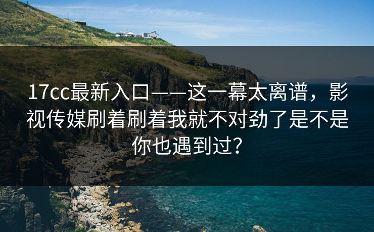17cc最新入口——这一幕太离谱，影视传媒刷着刷着我就不对劲了是不是你也遇到过？
