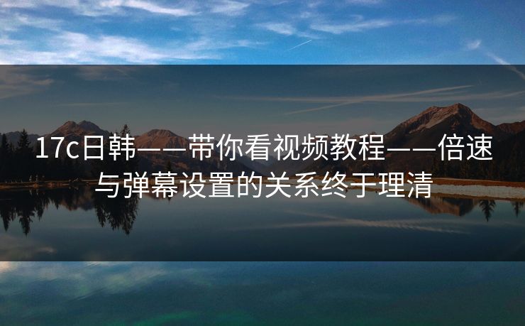 17c日韩——带你看视频教程——倍速与弹幕设置的关系终于理清