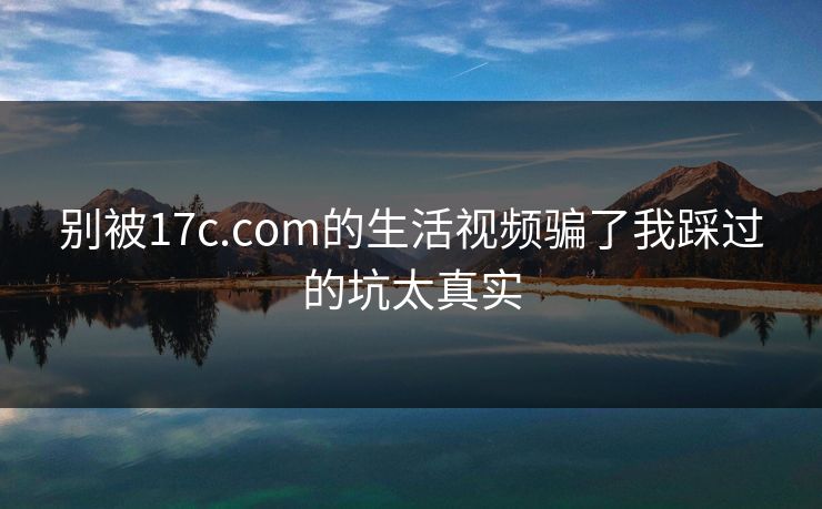 别被17c.com的生活视频骗了我踩过的坑太真实