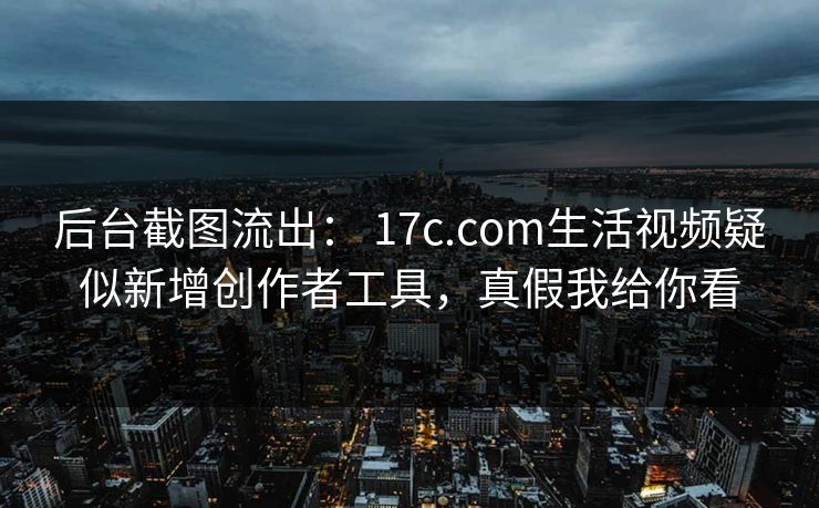 后台截图流出： 17c.com生活视频疑似新增创作者工具，真假我给你看