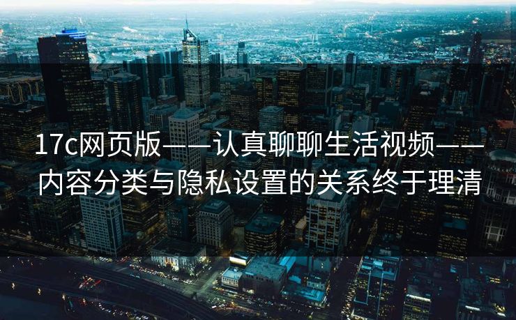 17c网页版——认真聊聊生活视频——内容分类与隐私设置的关系终于理清