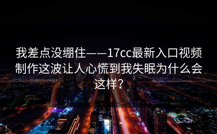我差点没绷住——17cc最新入口视频制作这波让人心慌到我失眠为什么会这样？