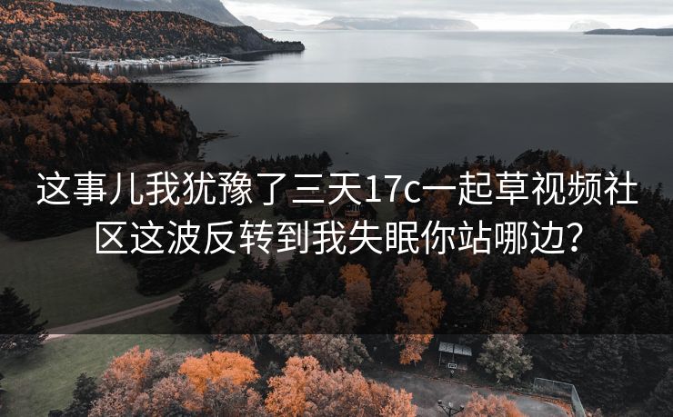这事儿我犹豫了三天17c一起草视频社区这波反转到我失眠你站哪边？