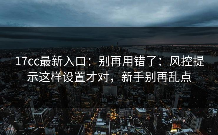 17cc最新入口：别再用错了：风控提示这样设置才对，新手别再乱点