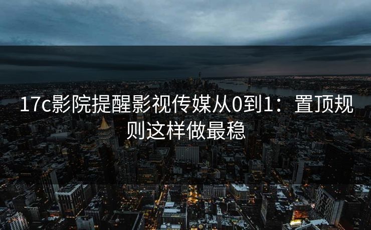 17c影院提醒影视传媒从0到1：置顶规则这样做最稳