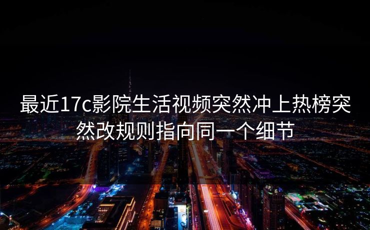 最近17c影院生活视频突然冲上热榜突然改规则指向同一个细节