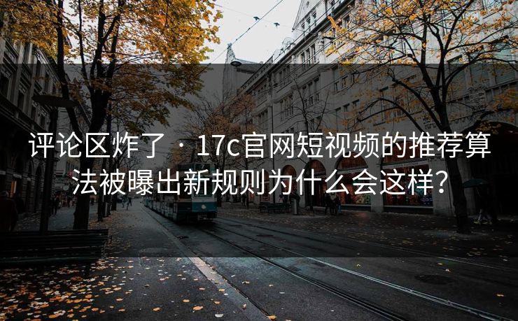 评论区炸了 · 17c官网短视频的推荐算法被曝出新规则为什么会这样？