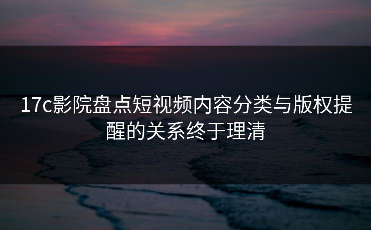 17c影院盘点短视频内容分类与版权提醒的关系终于理清
