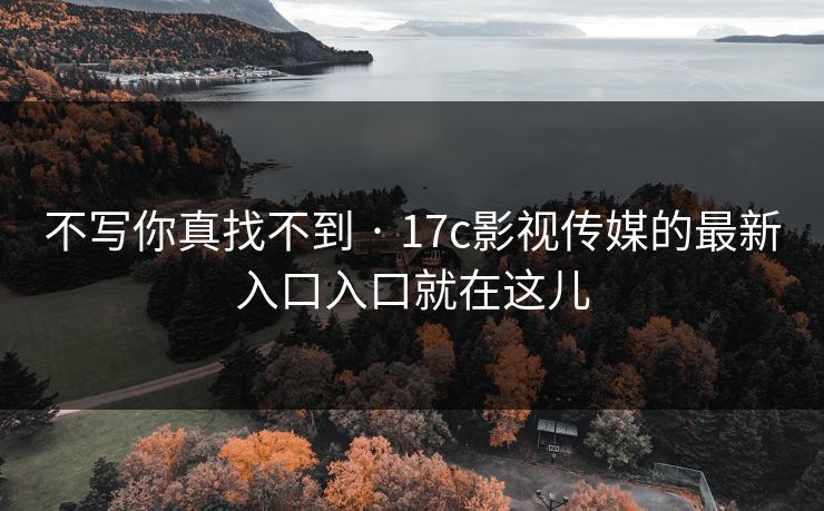 不写你真找不到 · 17c影视传媒的最新入口入口就在这儿