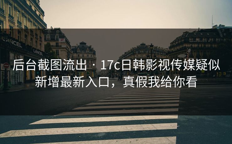 后台截图流出 · 17c日韩影视传媒疑似新增最新入口，真假我给你看