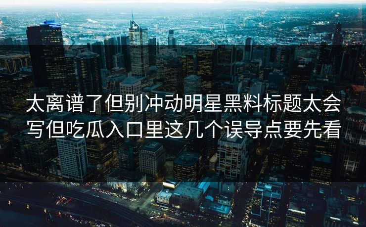 太离谱了但别冲动明星黑料标题太会写但吃瓜入口里这几个误导点要先看