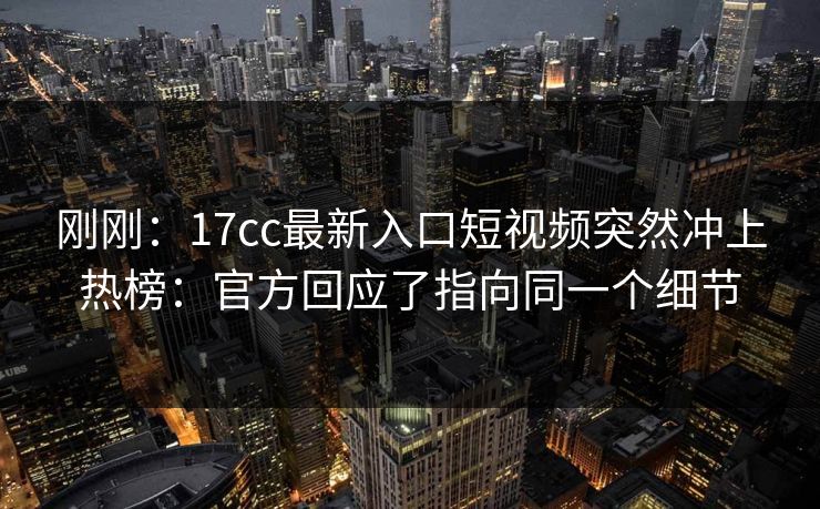 刚刚：17cc最新入口短视频突然冲上热榜：官方回应了指向同一个细节