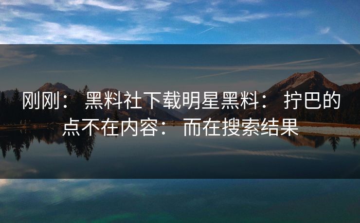 刚刚： 黑料社下载明星黑料： 拧巴的点不在内容： 而在搜索结果