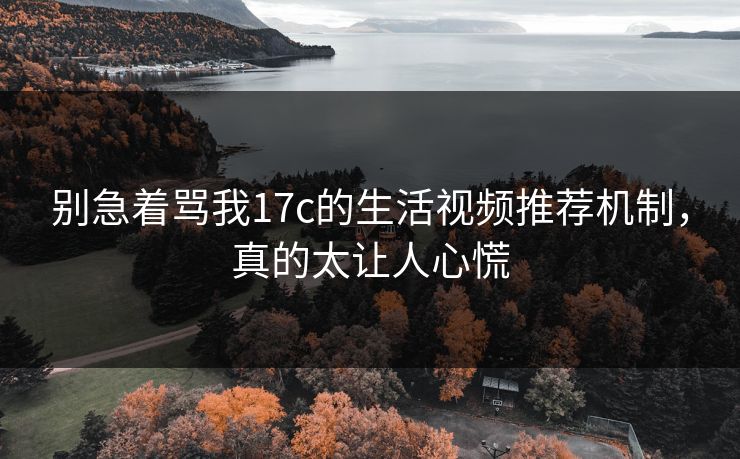别急着骂我17c的生活视频推荐机制，真的太让人心慌